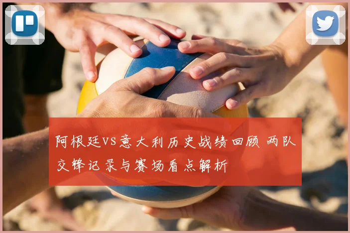 阿根廷vs意大利历史战绩回顾 两队交锋记录与赛场看点解析