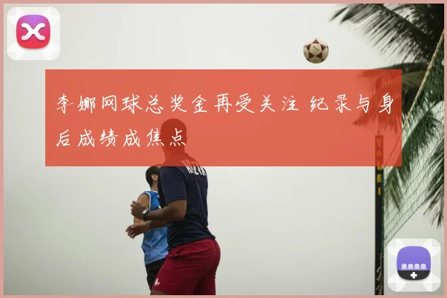 李娜网球总奖金再受关注 纪录与身后成绩成焦点