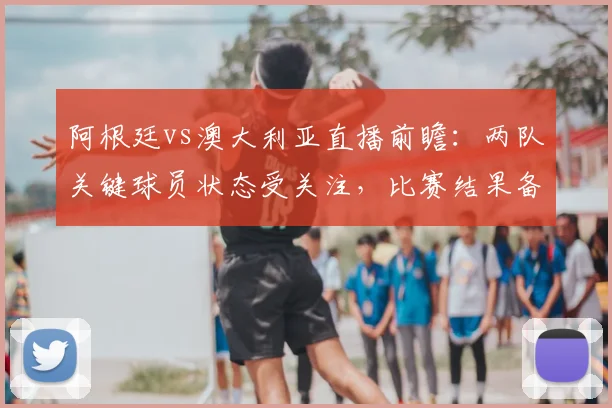 阿根廷vs澳大利亚直播前瞻：两队关键球员状态受关注，比赛结果备受期待