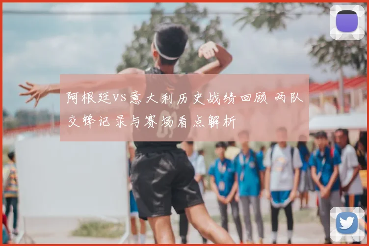 阿根廷vs意大利历史战绩回顾 两队交锋记录与赛场看点解析