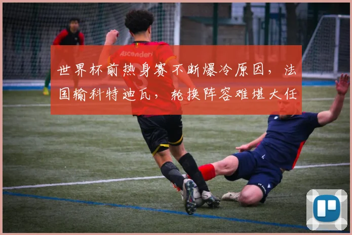 世界杯前热身赛不断爆冷原因,法国输科特迪瓦,轮换阵容难堪大任