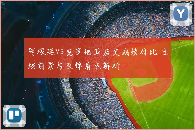 阿根廷vs克罗地亚历史战绩对比 出线前景与交锋看点解析