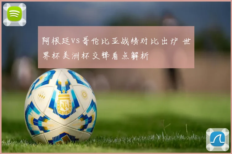 阿根廷vs哥伦比亚战绩对比出炉 世界杯美洲杯交锋看点解析