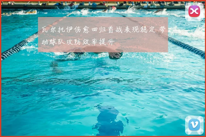 瓦尔托伊伤愈回归首战表现稳定 带动球队攻防效率提升