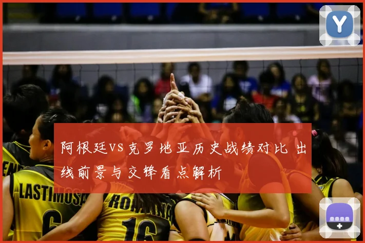阿根廷vs克罗地亚历史战绩对比 出线前景与交锋看点解析