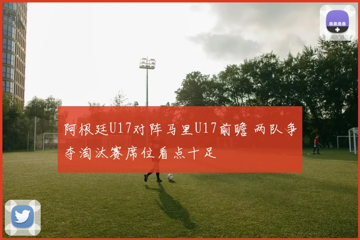 阿根廷U17对阵马里U17前瞻 两队争夺淘汰赛席位看点十足