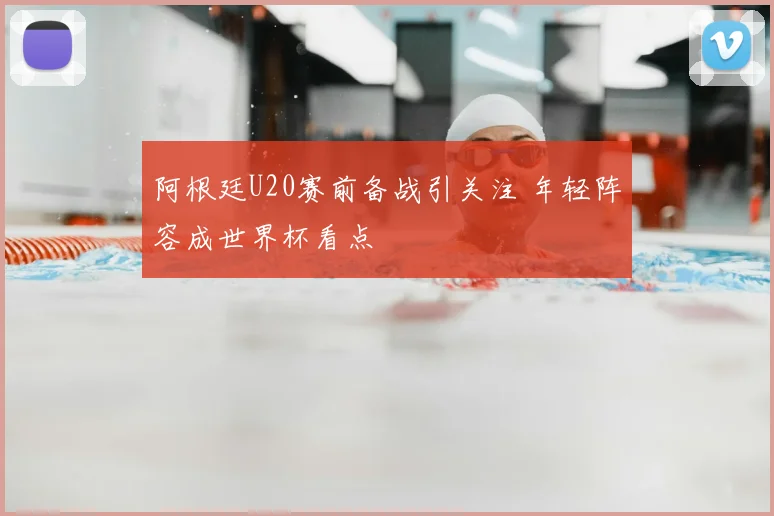 阿根廷U20赛前备战引关注 年轻阵容成世界杯看点