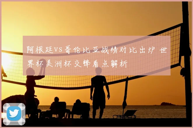 阿根廷vs哥伦比亚战绩对比出炉 世界杯美洲杯交锋看点解析