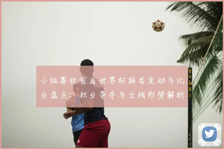小组赛收官后世界杯排名变动与比分盘点：积分争夺与出线形势解析