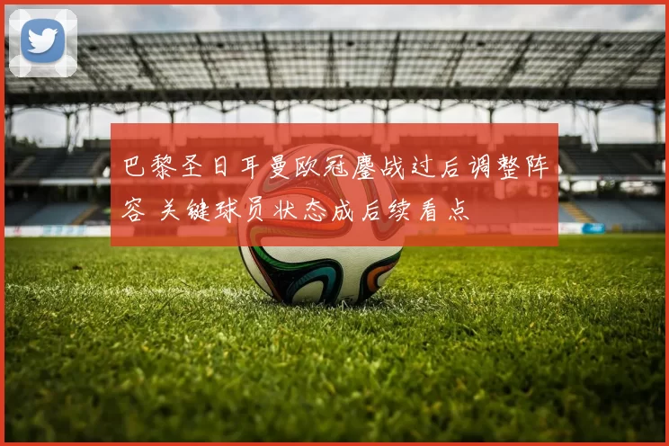 巴黎圣日耳曼欧冠鏖战过后调整阵容 关键球员状态成后续看点