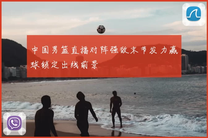 中国男篮直播对阵强敌末节发力赢球锁定出线前景