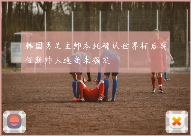 韩国男足主帅本托确认世界杯后离任新帅人选尚未确定