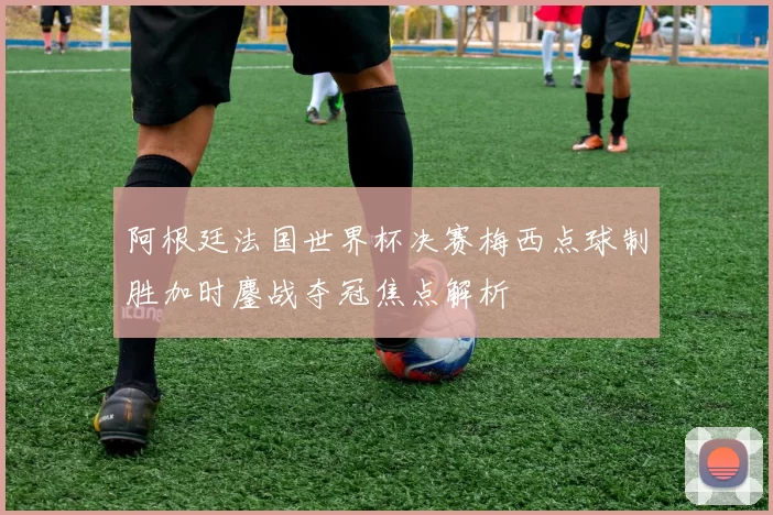 阿根廷法国世界杯决赛梅西点球制胜加时鏖战夺冠焦点解析