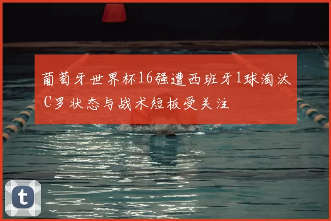 葡萄牙世界杯16强遭西班牙1球淘汰 C罗状态与战术短板受关注