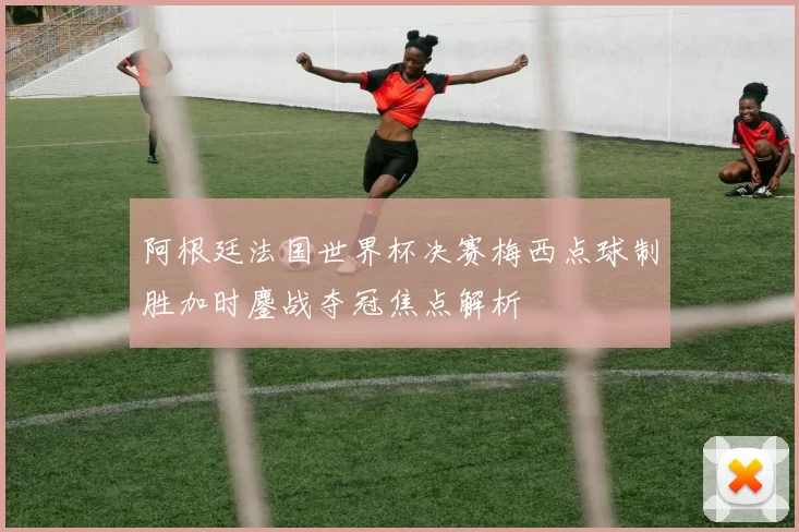 阿根廷法国世界杯决赛梅西点球制胜加时鏖战夺冠焦点解析