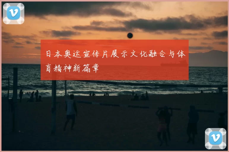日本奥运宣传片展示文化融合与体育精神新篇章