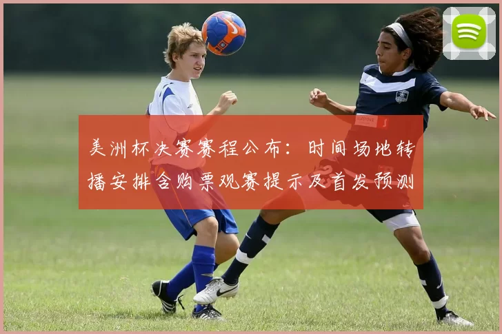 美洲杯决赛赛程公布：时间场地转播安排含购票观赛提示及首发预测