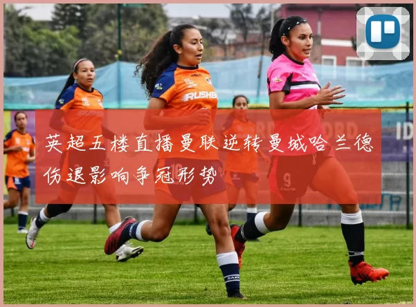 英超五楼直播曼联逆转曼城哈兰德伤退影响争冠形势