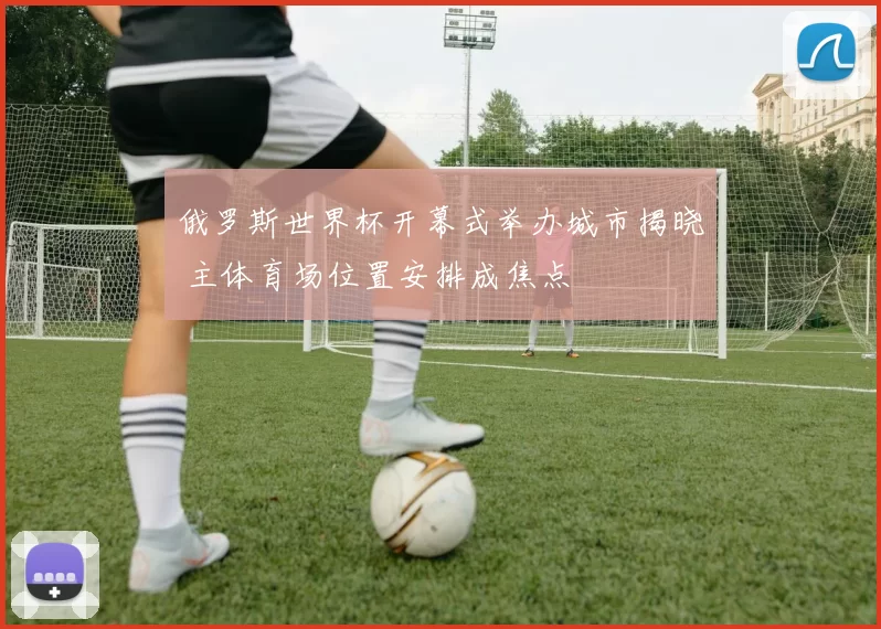 俄罗斯世界杯开幕式举办城市揭晓 主体育场位置安排成焦点