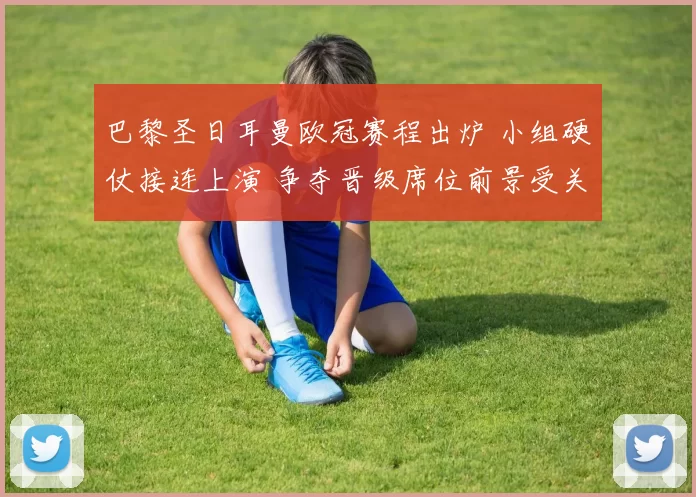 巴黎圣日耳曼欧冠赛程出炉 小组硬仗接连上演 争夺晋级席位前景受关注