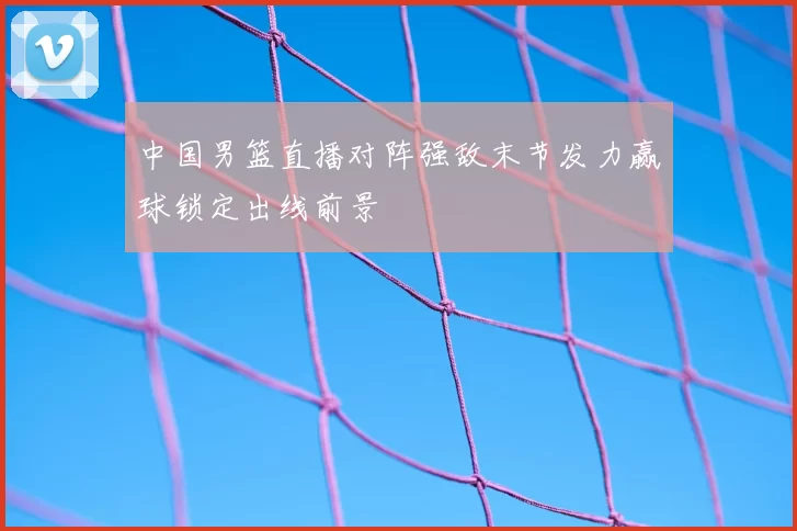 中国男篮直播对阵强敌末节发力赢球锁定出线前景