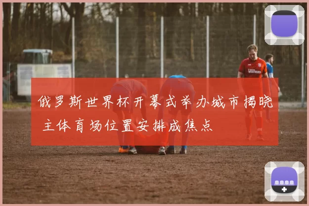 俄罗斯世界杯开幕式举办城市揭晓 主体育场位置安排成焦点