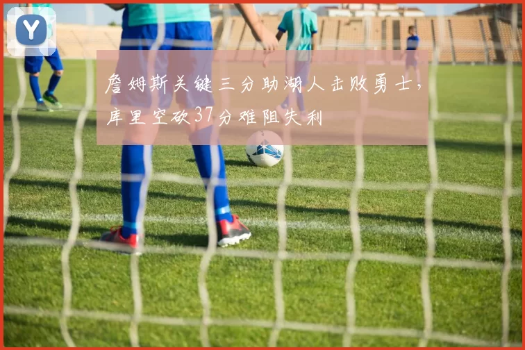 詹姆斯关键三分助湖人击败勇士,库里空砍37分难阻失利