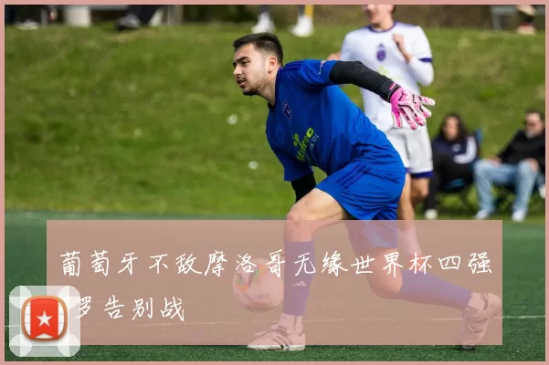 葡萄牙不敌摩洛哥无缘世界杯四强C罗告别战