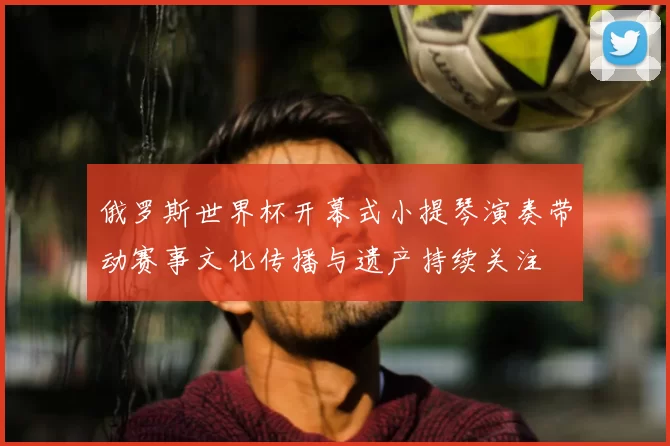 俄罗斯世界杯开幕式小提琴演奏带动赛事文化传播与遗产持续关注