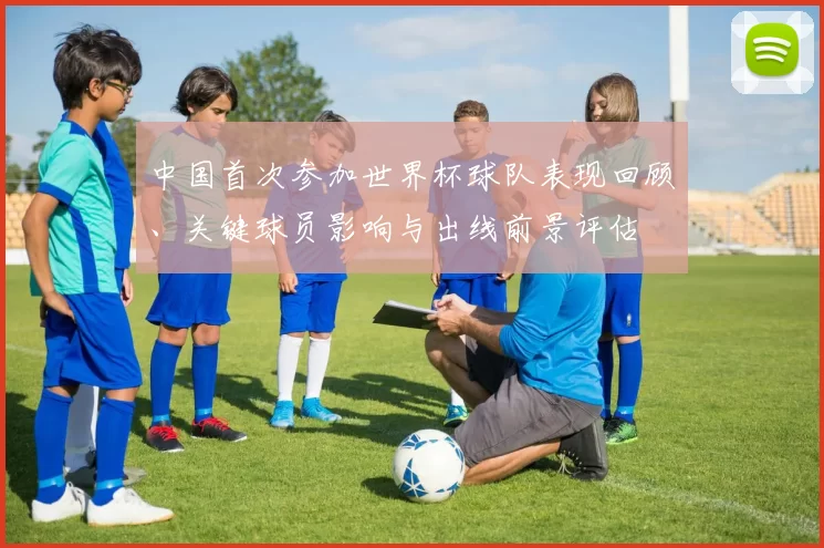 中国首次参加世界杯球队表现回顾、关键球员影响与出线前景评估