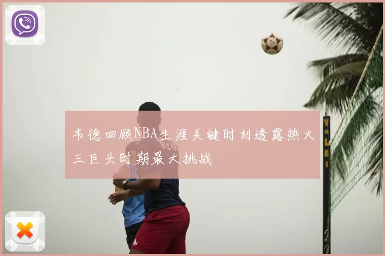 韦德回顾NBA生涯关键时刻透露热火三巨头时期最大挑战