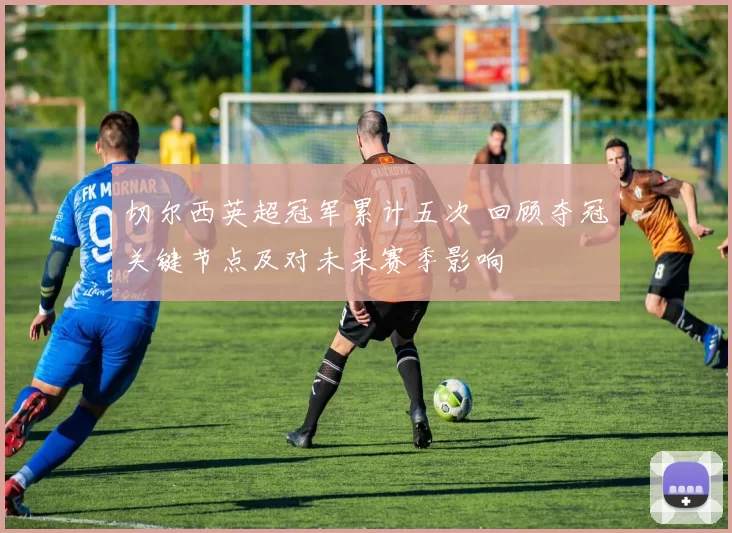 切尔西英超冠军累计五次 回顾夺冠关键节点及对未来赛季影响