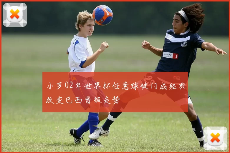 小罗02年世界杯任意球破门成经典改变巴西晋级走势
