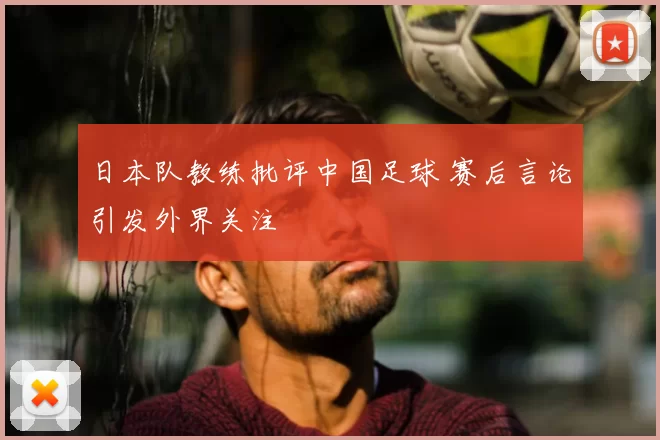 日本队教练批评中国足球 赛后言论引发外界关注